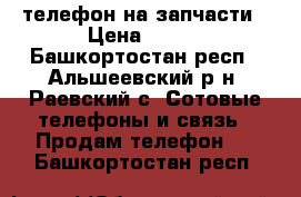 телефон на запчасти › Цена ­ 500 - Башкортостан респ., Альшеевский р-н, Раевский с. Сотовые телефоны и связь » Продам телефон   . Башкортостан респ.